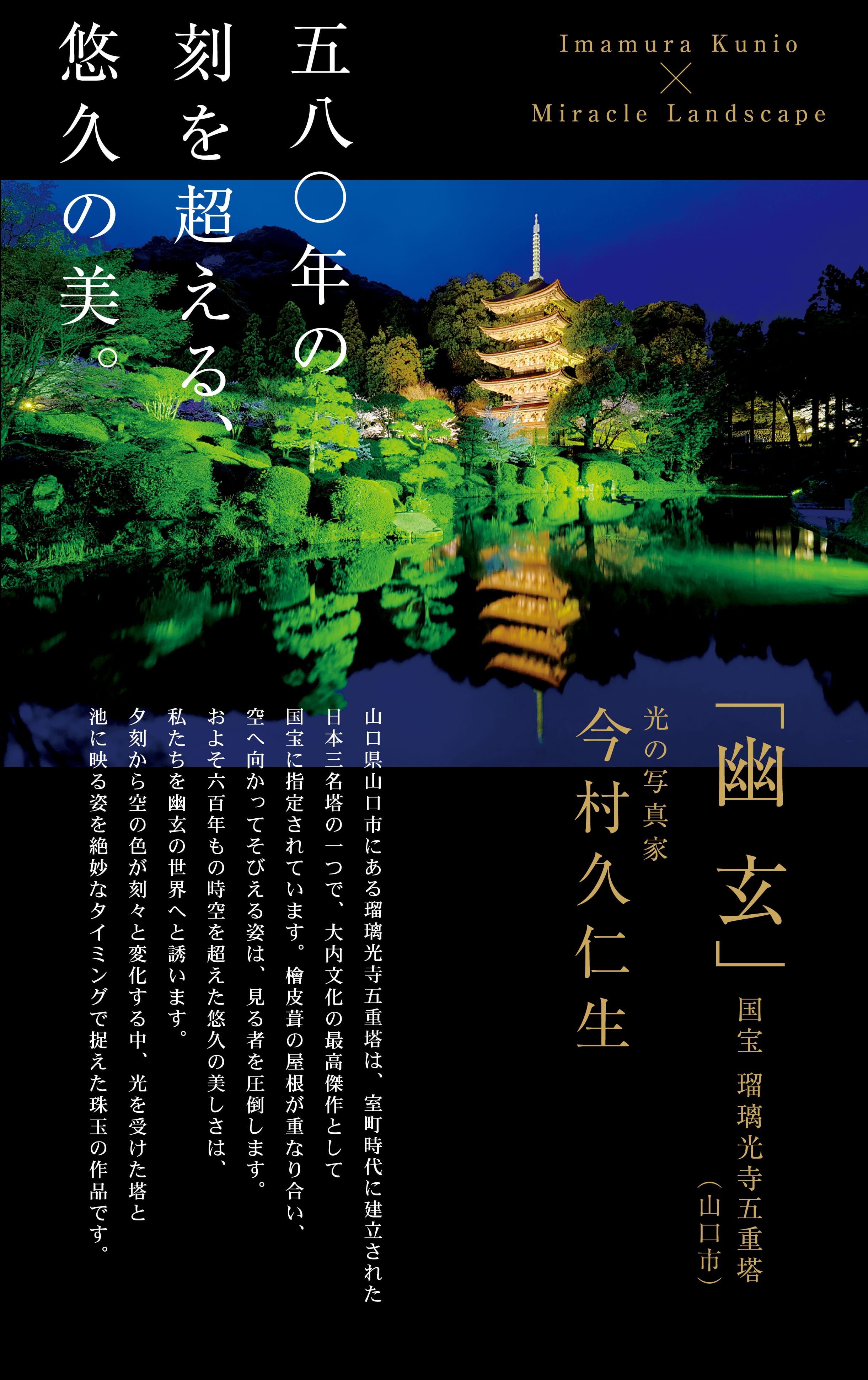 室町時代に栄華を誇った守護大名大内氏が建立した瑠璃光寺五重塔(山口県山口市)。その幽玄の世界を捉えた580年の刻を超える珠玉の作品。光の写真家 今村久仁生 撮影